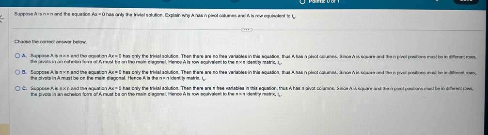 Suppose A is n ×n and the equation Ax=0 has only the trivial solution. Explain why A has n pivot columns and A is row equivalent to I.
Choose the correct answer below.
A. Suppose A is n×n and the equation Ax=0 has only the trivial solution. Then there are no free variables in this equation, thus A has n pivot columns. Since A is square and the n pivot positions must be in different rows,
the pivots in an echelon form of A must be on the main diagonal. Hence A is row equivalent to the n×n identity matrix, I_.
B. Suppose A is n×n and the equation Ax=0 has only the trivial solution. Then there are no free variables in this equation, thus A has n pivot columns. Since A is square and the n pivot positions must be in different rows,
the pivots in A must be on the main diagonal. Hence A is the n* r identity matrix, I.
C. Suppose A is n×n and the equation Ax=0 has only the trivial solution. Then there are n free variables in this equation, thus A has n pivot columns. Since A is square and the n pivot positions must be in different rows,
the pivots in an echelon form of A must be on the main diagonal. Hence A is row equivalent to the n×n identity matrix, I.