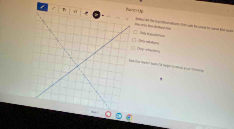 Wam-Up
Select all the transformations that can be used to move the salid
line onto the dashed line.
Only translations
Only rotations
Only reflections
e the sketch tool if it helps to show your thinking