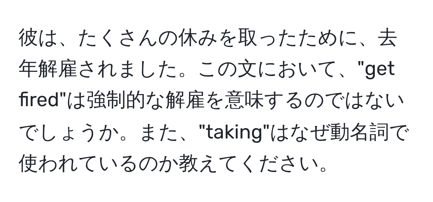 彼は、たくさんの休みを取ったために、去年解雇されました。この文において、"get fired"は強制的な解雇を意味するのではないでしょうか。また、"taking"はなぜ動名詞で使われているのか教えてください。