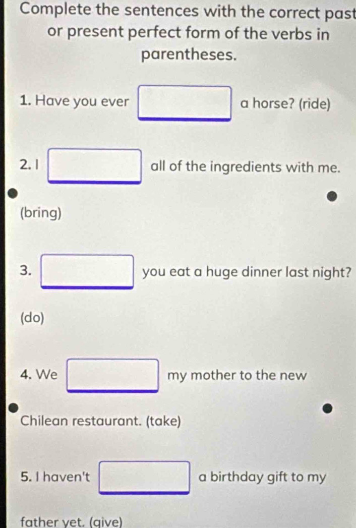 Complete the sentences with the correct past 
or present perfect form of the verbs in 
parentheses. 
1. Have you ever □ a horse? (ride) 
2. 1 □ all of the ingredients with me. 
(bring) 
3. _ □  you eat a huge dinner last night? 
(do) 
4. We □ □ n V mother to the new 
Chilean restaurant. (take) 
5. I haven't □ a birthday gift to my 
father yet. (give)