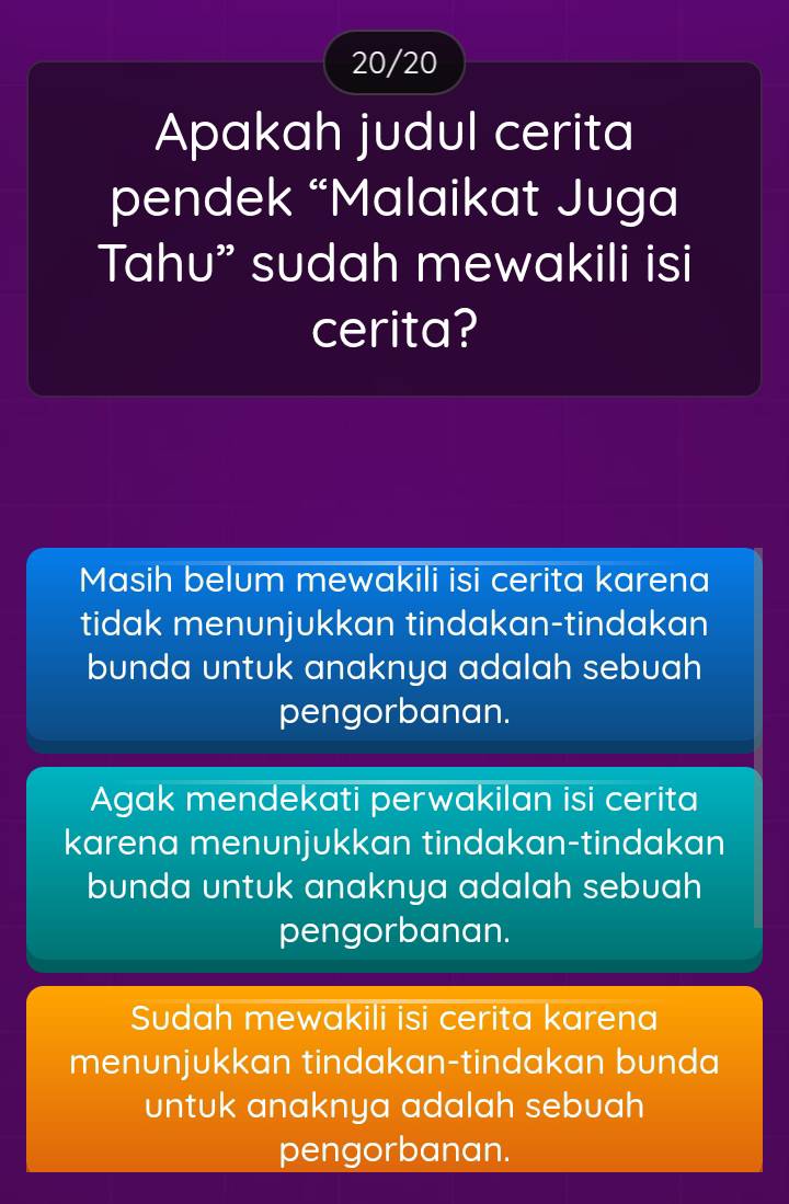 20/20
Apakah judul cerita
pendek “Malaikat Juga
Tahu” sudah mewakili isi
cerita?
Masih belum mewakili isi cerita karena
tidak menunjukkan tindakan-tindakan
bunda untuk anaknya adalah sebuah
pengorbanan.
Agak mendekati perwakilan isi cerita
karena menunjukkan tindakan-tindakan
bunda untuk anaknya adalah sebuah
pengorbanan.
Sudah mewakili isi cerita karena
menunjukkan tindakan-tindakan bunda
untuk anaknya adalah sebuah
pengorbanan.