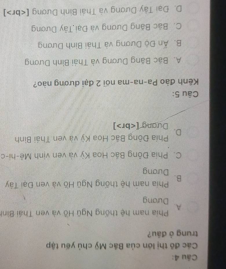 Các đô thị lớn của Bắc Mỹ chủ yếu tập
trung ở đầu?
Phía nam hệ thống Ngũ Hồ và ven Thái Bình
A.
Dương
Phía nam hệ thống Ngũ Hồ và ven Đại Tây
B.
Dương
C. Phía Đông Bắc Hoa Kỳ và ven vịnh Mê-hi-c
D. Phía Đông Bắc Hoa Kỳ và ven Thái Bình
Dưang [ ]
Câu 5:
Kênh đào Pa-na-ma nối 2 đại dương nào?
A. Bác Băng Dương và Thái Bình Dương
B. Ấn Độ Dương và Thái Bình Dương
C. Bãc Băng Dương và Đại Tây Dương
D. Đại Tây Dương và Thái Bình Dương [ ]