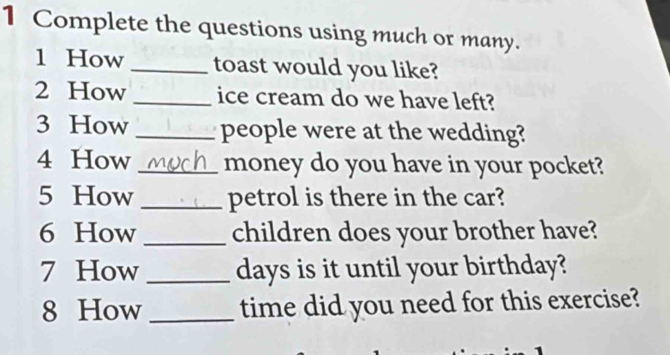 Complete the questions using much or many. 
1 How _toast would you like? 
2 How _ice cream do we have left? 
3 How _people were at the wedding? 
4 How _money do you have in your pocket? 
5 How _petrol is there in the car? 
6 How _children does your brother have? 
7 How _ days is it until your birthday? 
8 How _time did you need for this exercise?