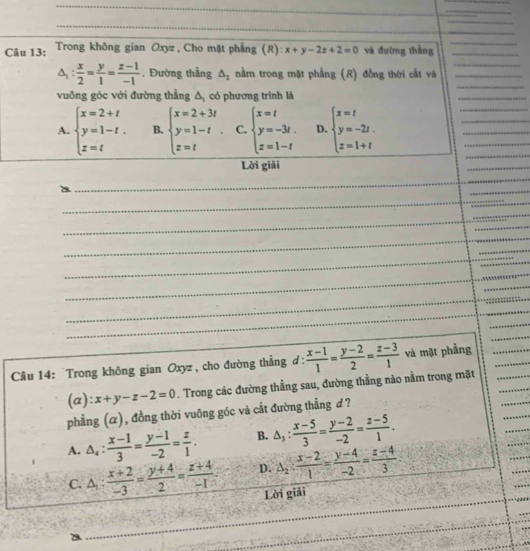 Trong không gian Oxyz , Cho mặt phẳng (R): x+y-2z+2=0 và đường thầng_
_
_
_
△ _1: x/2 = y/1 = (z-1)/-1 . Đường thầng △ _2 nằm trong mặt phẳng (R) đồng thời cất và__
vuông góc với đường thằng Δ có phương trình là
_
_
A. beginarrayl x=2+t y=1-t. z=tendarray. B. beginarrayl x=2+3t y=1-t z=tendarray. . C. beginarrayl x=t y=-3t. z=1-tendarray. D. beginarrayl x=t y=-2t. z=1+tendarray.
_
_
_
_
Lời giải
_
_
_
_
_
_
_
_
Câu 14: Trong không gian Oxyz , cho đường thẳng đ:  (x-1)/1 = (y-2)/2 = (z-3)/1  và mặt phẳng
(a): x+y-z-2=0. Trong các đường thẳng sau, đường thẳng nào nằm trong mặt
phẳng (α), đồng thời vuông góc và cắt đường thẳng ơ ?
A. △ _4: (x-1)/3 = (y-1)/-2 = z/1 . B. △ _3: (x-5)/3 = (y-2)/-2 = (z-5)/1 .
C. △ _1: (x+2)/-3 = (y+4)/2 = (z+4)/-1 . D. △ _2: (x-2)/1 = (y-4)/-2 = (z-4)/3 
Lời giải