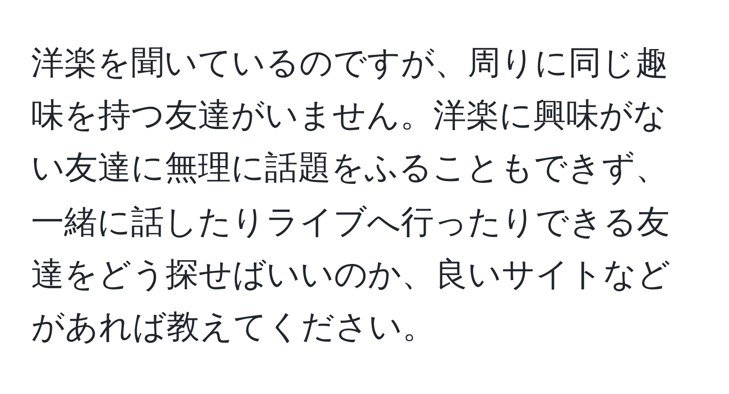 洋楽を聞いているのですが、周りに同じ趣味を持つ友達がいません。洋楽に興味がない友達に無理に話題をふることもできず、一緒に話したりライブへ行ったりできる友達をどう探せばいいのか、良いサイトなどがあれば教えてください。