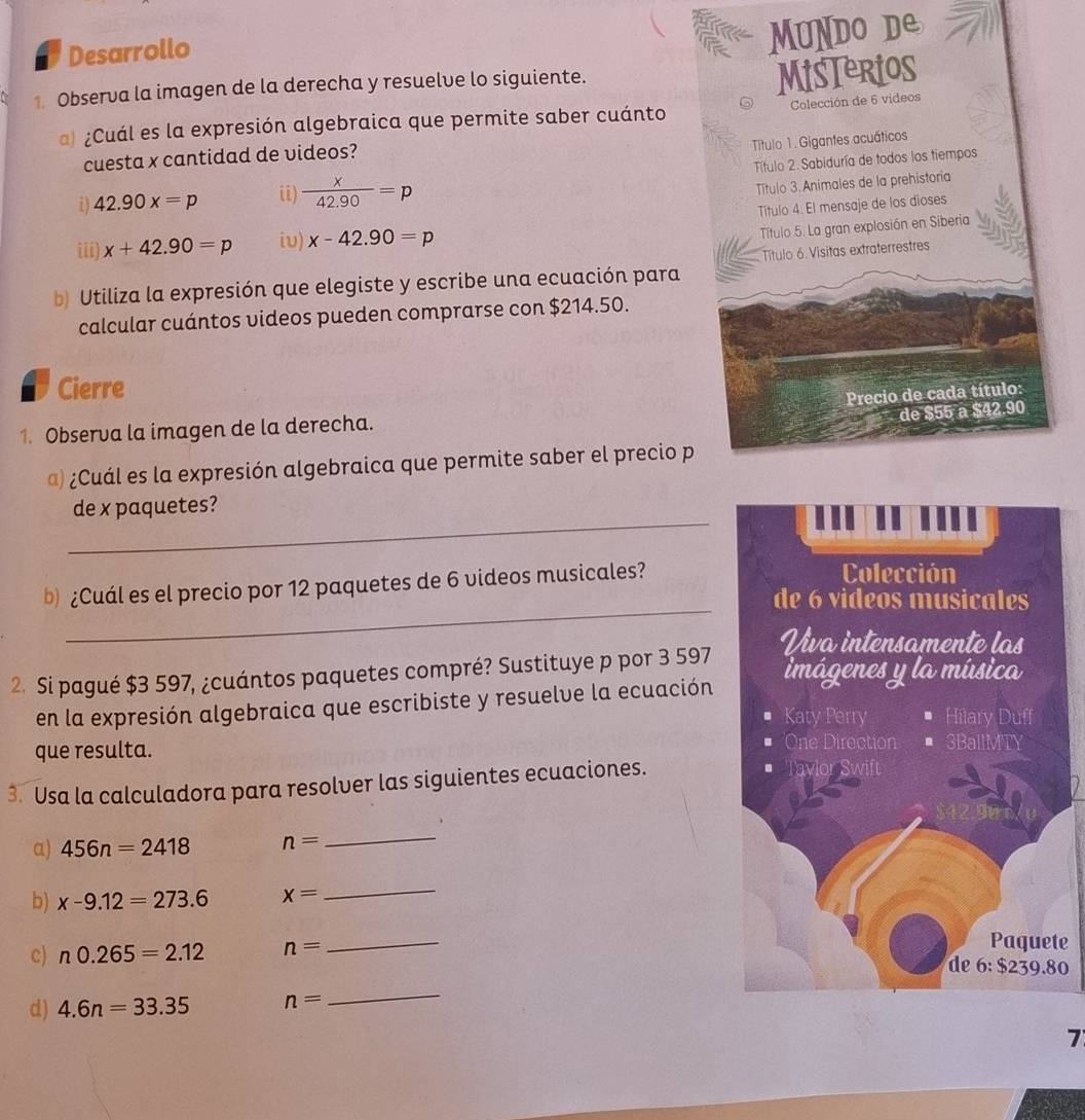 Desarrollo 
MUNDO DE 
1. Observa la imagen de la derecha y resuelve lo siguiente. 
MisTerios 
a) ¿Cuál es la expresión algebraica que permite saber cuánto Colección de 6 videos 
Título 1. Gigantes acuáticos 
cuesta x cantidad de videos? 
i) 42.90x=p ii)  x/42.90 =p Título 2. Sabiduría de todos los tiempos 
Título 3 Animales de la prehistoria 
Título 4. El mensaje de los dioses 
iii) x+42.90=p iυ) x-42.90=p
Título 5. La gran explosión en Siberia 
b Utiliza la expresión que elegiste y escribe una ecuación para Título 6. Vísitas extraterrestres 
calcular cuántos videos pueden comprarse con $214.50. 
Cierre 
Precio de cada título: 
de $55 a $42.90
1. Observa la imagen de la derecha. 
@) ¿Cuál es la expresión algebraica que permite saber el precio p 
_ 
de x paquetes? 
b) ¿Cuál es el precio por 12 paquetes de 6 videos musicales? 
_ 
2. Si pagué $3 597, ¿cuántos paquetes compré? Sustituye p por 3 597
en la expresión algebraica que escribiste y resuelve la ecuación 
que resulta. 
3. Usa la calculadora para resolver las siguientes ecuaciones. 
α) 456n=2418 n=
_ 
b) x-9.12=273.6 x=
_ 
c) n0.265=2.12 n=
_ 
te 
0 
d) 4.6n=33.35 n=
_ 
7