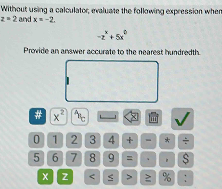 Without using a calculator, evaluate the following expression when
z=2 and x=-2.
-z^x+5x^0
Provide an answer accurate to the nearest hundredth. 
# x^2 BC 
1 
'
0 1 2 3 4 + - * ÷
5 6 7 8 9 = 、 1 $
x z < > ≥ % :