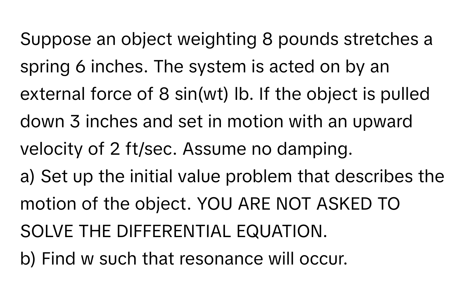 Suppose an object weighting 8 pounds stretches a spring 6 inches. The system is acted on by an external force of 8 sin(wt) lb. If the object is pulled down 3 inches and set in motion with an upward velocity of 2 ft/sec. Assume no damping. 
a) Set up the initial value problem that describes the motion of the object. YOU ARE NOT ASKED TO SOLVE THE DIFFERENTIAL EQUATION. 
b) Find w such that resonance will occur.