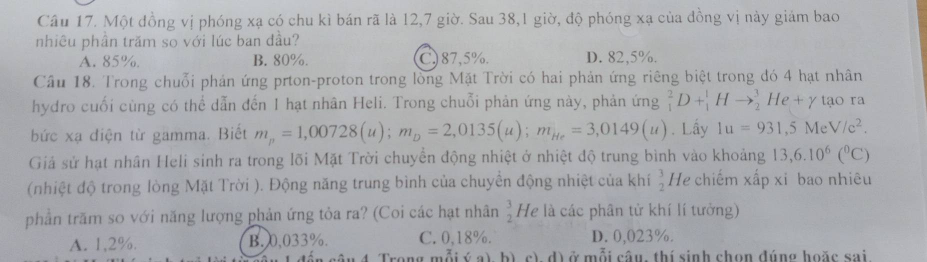 Một đồng vị phóng xạ có chu kì bán rã là 12, 7 giờ. Sau 38,1 giờ, độ phóng xạ của đồng vị này giám bao
nhiêu phần trăm so với lúc ban đầu?
A. 85%. B. 80%. C) 87,5%. D. 82,5%.
Cầu 18. Trong chuỗi phản ứng prton-proton trong lòng Mặt Trời có hai phản ứng riêng biệt trong đó 4 hạt nhân
hydro cuối cùng có thể dẫn đến 1 hạt nhân Heli. Trong chuỗi phản ứng này, phản ứng _1^(2D+_1^1Hto _2^3He+gamma tạo ra
bức xạ điện từ gamma. Biết m_p)=1,00728(u); m_D=2,0135(u); m_He=3,0149(u). Lấy 1u=931, 5MeV/c^2. 
Giả sử hạt nhân Heli sinh ra trong lõi Mặt Trời chuyển động nhiệt ở nhiệt độ trung bình vào khoảng 13,6.10^6(^circ C)
(nhiệt độ trong lòng Mặt Trời ). Động năng trung bình của chuyển động nhiệt của khí  3/2  He chiếm xấp xi bao nhiêu
phần trăm so với năng lượng phản ứng tỏa ra? (Coi các hạt nhân  3/2  He là các phân tử khí lí tưởng)
A. 1,2%. B. 0,033%. C. 0,18%. D. 0,023%.
Trong mỗi ý b) c), d) ở mỗi câu, thí sinh chon đúng hoặc sai