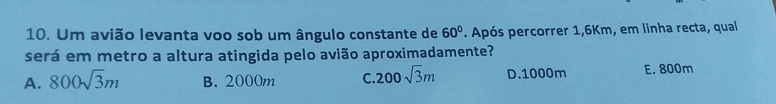 Um avião levanta voo sob um ângulo constante de 60°. Após percorrer 1,6Km, em linha recta, qual
será em metro a altura atingida pelo avião aproximadamente?
A. 800sqrt(3)m B. 2000m C. 200sqrt(3)m D. 1000m E. 800m