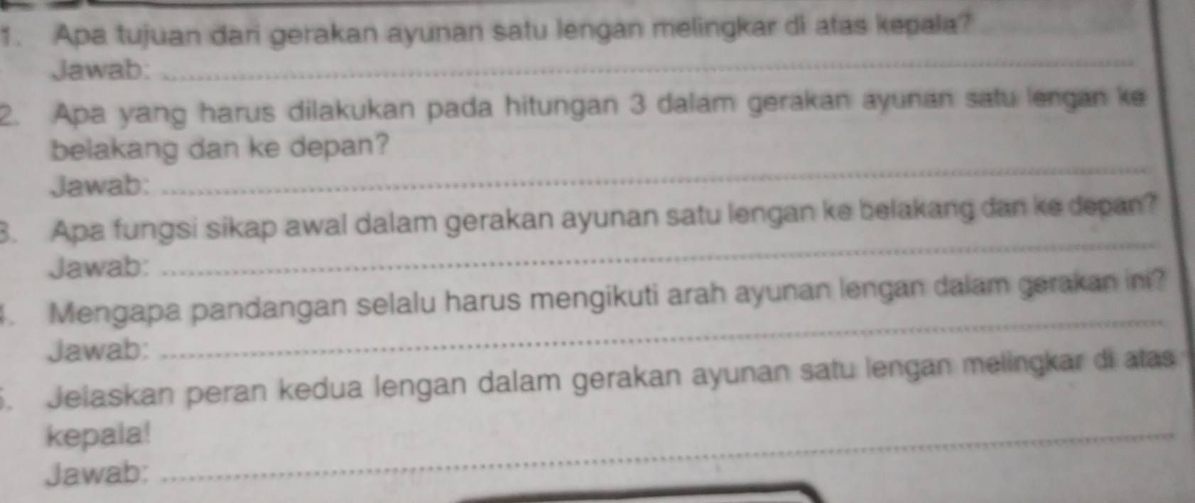 Apa tujuan dari gerakan ayunan satu lengan melingkar di atas kepala? 
Jawab: 
_ 
2. Apa yang harus dilakukan pada hitungan 3 dalam gerakan ayunan satu lengan ke 
belakang dan ke depan? 
Jawab: 
_ 
3. Apa fungsi sikap awal dalam gerakan ayunan satu lengan ke belakang dan ke depan? 
Jawab: 
_ 
_ 
4. Mengapa pandangan selalu harus mengikuti arah ayunan lengan dalam gerakan ini? 
Jawab: 
5. Jelaskan peran kedua lengan dalam gerakan ayunan satu lengan melingkar di atas 
kepala! 
_ 
Jawab: 
_ 
_