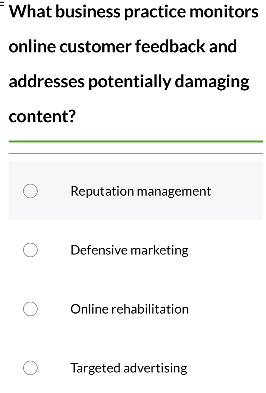 What business practice monitors
online customer feedback and
addresses potentially damaging
content?
Reputation management
Defensive marketing
Online rehabilitation
Targeted advertising