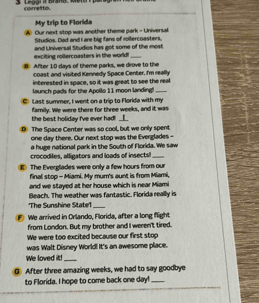 Leggi iI Braño. Mettr i par 
corretto. 
My trip to Florida 
A Our next stop was another theme park - Universal 
Studios. Dad and I are big fans of rollercoasters, 
and Universal Studios has got some of the most 
exciting rollercoasters in the world!_ 
B After 10 days of theme parks, we drove to the 
coast and visited Kennedy Space Center. I'm really 
interested in space, so it was great to see the real 
launch pads for the Apollo 11 moon landing!_ 
C Last summer, I went on a trip to Florida with my 
family. We were there for three weeks, and it was 
the best holiday I've ever had! __⑫__ 
D The Space Center was so cool, but we only spent 
one day there. Our next stop was the Everglades - 
a huge national park in the South of Florida. We saw 
crocodiles, alligators and loads of insects!_ 
E The Everglades were only a few hours from our 
final stop - Miami. My mum's aunt is from Miami, 
and we stayed at her house which is near Miami 
Beach. The weather was fantastic. Florida really is 
'The Sunshine State'!_ 
F We arrived in Orlando, Florida, after a long flight 
from London. But my brother and I weren't tired. 
We were too excited because our first stop 
was Walt Disney World! It's an awesome place. 
We loved it!_ 
G After three amazing weeks, we had to say goodbye 
to Florida. I hope to come back one day!_
