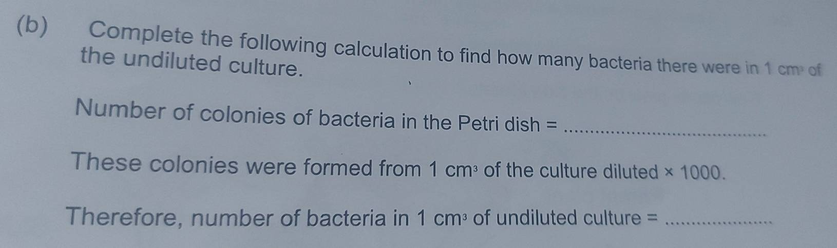 Complete the following calculation to find how many bacteria there were in 1cm^3 of 
the undiluted culture. 
Number of colonies of bacteria in the Petri dish =_ 
These colonies were formed from 1cm^3 of the culture diluted * 1000. 
Therefore, number of bacteria in 1cm^3 of undiluted culture =_