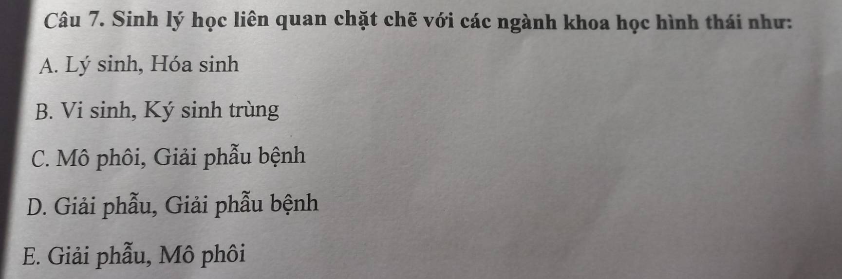 Sinh lý học liên quan chặt chẽ với các ngành khoa học hình thái như:
A. Lý sinh, Hóa sinh
B. Vi sinh, Ký sinh trùng
C. Mô phôi, Giải phẫu bệnh
D. Giải phẫu, Giải phẫu bệnh
E. Giải phẫu, Mô phôi