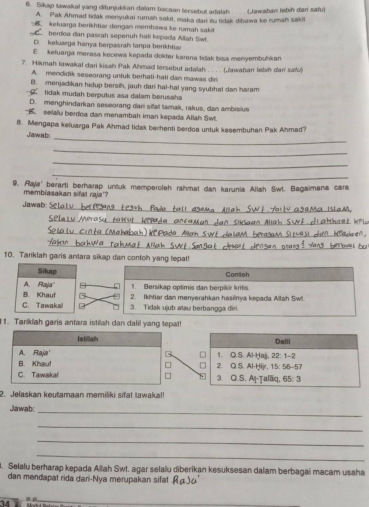 Sikap tawakal yang ditunjukkan dalam bacaan tersebut adalah . . . . (Jawaban lebih dari satu)
A. Pak Ahmad tidak menyukai rumah sakit, maka dari itu tidak dibawa ke rumah sakit
keluarga berikhtiar dengan membawa ke rumah sakit
berdoa dan pasrah sepenuh hati kepada Allah Swt.
D. keluarga hanya berpasrah tanpa berikhtiar
E. keluarga merasa kecewa kepada dokter karena tidak bisa menyembuhkan
7. Hikmah tawakal dari kisah Pak Ahmad tersebut adalah . . . . (Jawaban lebih dari satu)
A. mendidik seseorang untuk berhati-hati dan mawas diri
B. menjadikan hidup bersih, jauh dari hal-hal yang syubhat dan haram
tidak mudah berputus asa dalam berusaha
D. menghindarkan seseorang dari sifat tamak, rakus, dan ambisius
selalu berdoa dan menambah iman kepada Allah Swt.
8. Mengapa keluarga Pak Ahmad tidak berhenti berdoa untuk kesembuhan Pak Ahmad?
_
Jawab:
_
_
_
9. Raja’berarti berharap untuk memperoleh rahmat dan karunia Allah Swt. Bagaimana cara
membiasakan sifat raja'?
Jawab:_
_
_
_
_
_
_
10. Tariklah garis antara sikap dan contoh yang tepat!
Sikap
Contoh
A. Raja' 1. Bersikap optimis dan berpikir kritis.
B. Khauf 2. Ikhtiar dan menyerahkan hasilnya kepada Allah Swt.
C. Tawakal 3. Tidak ujub atau berbangga diri.
11. Tariklah garis antara istilah dan dalil yang tepat!
Istilah Dalil
A. Raja' 1. Q.S. Al-Ḥajj, 22: 1-2
B. Khauf 2. Q.S. Al-Ḥijr, 1 5:56-57
C. Tawakal 3. Q.S. A!-Ṭalāq, 65:3
2. Jelaskan keutamaan memiliki sifat tawakal!
Jawab:_
_
_
_
3. Selalu berharap kepada Allah Swt. agar selalu diberikan kesuksesan dalam berbagai macam usaha
dan mendapat rida dari-Nya merupakan sifat
34
_