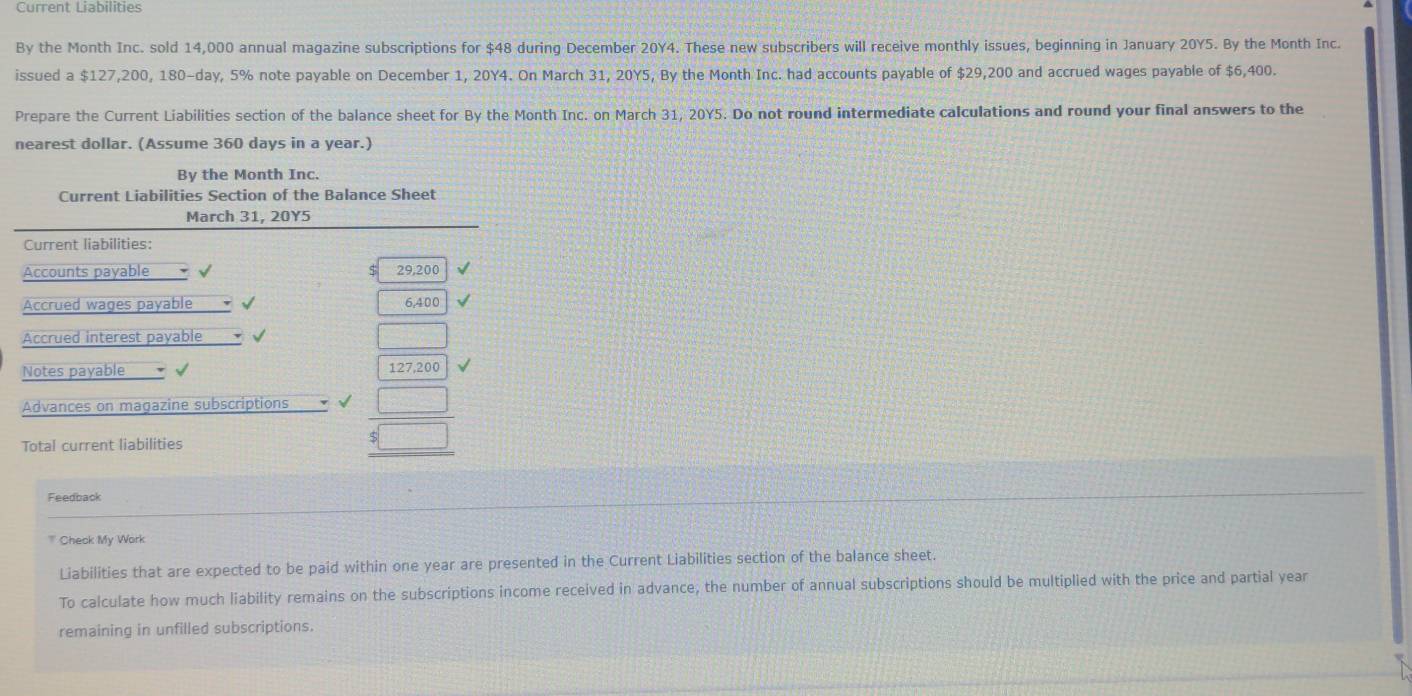 Current Liabilities 
By the Month Inc. sold 14,000 annual magazine subscriptions for $48 during December 20Y4. These new subscribers will receive monthly issues, beginning in January 20Y5. By the Month Inc. 
issued a $127,200, 180-day, 5% note payable on December 1, 20Y4. On March 31, 20Y5, By the Month Inc. had accounts payable of $29,200 and accrued wages payable of $6,400. 
Prepare the Current Liabilities section of the balance sheet for By the Month Inc. on March 31, 20Y5. Do not round intermediate calculations and round your final answers to the 
nearest dollar. (Assume 360 days in a year.) 
By the Month Inc. 
Current Liabilities Section of the Balance Sheet 
March 31, 20Y5 
Current liabilities: 
Accounts payable 29,200
Accrued wages payable 6,400
Accrued interest payable 
Notes payable 
Advances on magazine subscriptions beginarrayr □  □ endarray
Total current liabilities 
Feedback 
' Check My Work 
Liabilities that are expected to be paid within one year are presented in the Current Liabilities section of the balance sheet. 
To calculate how much liability remains on the subscriptions income received in advance, the number of annual subscriptions should be multiplied with the price and partial year
remaining in unfilled subscriptions.