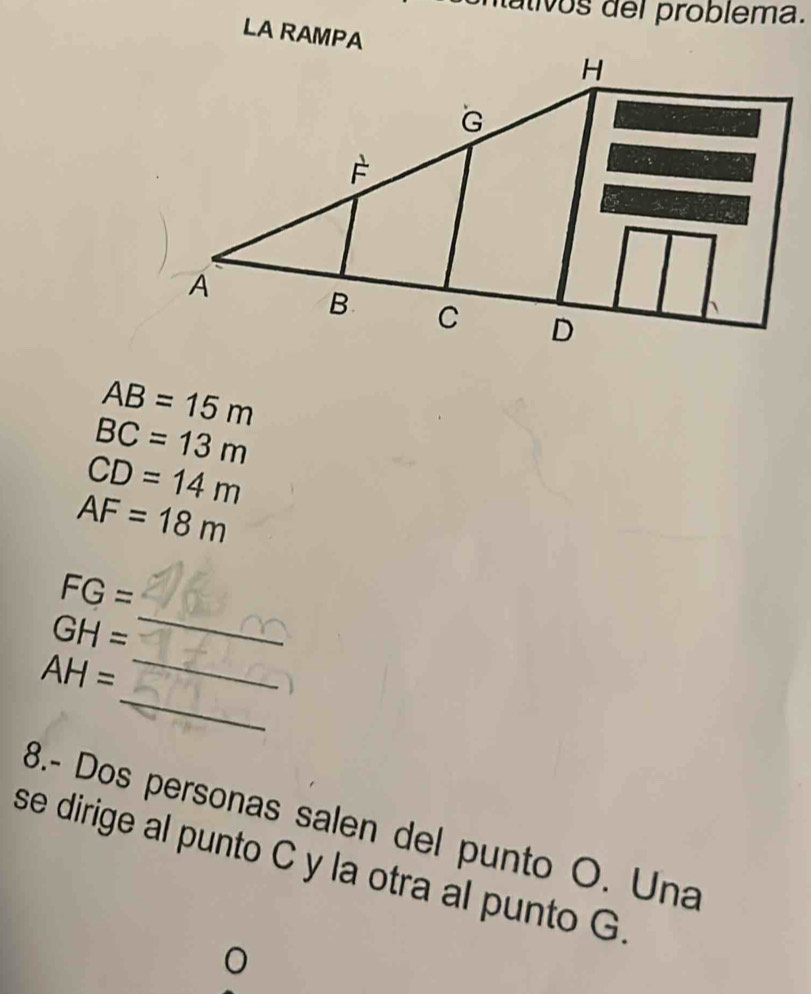 nálivos del problema. 
LA RAMPA
AB=15m
BC=13m
CD=14m
AF=18m
_
FG=
GH=
_
AH= _ 
8.- Dos personas salen del punto O. Una 
se dirige al punto C y la otra al punto G