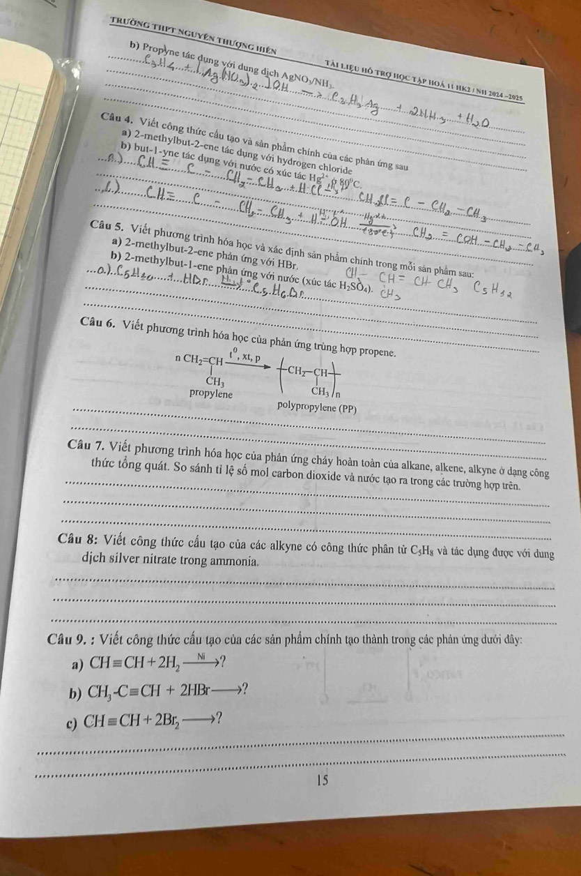 Trường thPt nguyên thượng hiện Tải liệu hồ trợ học tập hoá 11 hK2 / Nh 2024 ~2025
b) Propyne tác dụng với dung địch AgNO/NH
_
_
Câu 4. Viết công thức cầu tạo và sản phẩm chính của các phản ứng sau
a) 2-methylbut-2-ene tác dụng với hydrogen chloride
_
_b) but-1-yne tác dụng với nước có xúc tác g' ở 80'C
__
_Câu 5. Viết phương trình hóa học và xác định sản phẩm chính trong mỗi sản phẩm sau
a) 2-methylbut-2-cne phản ứng với HBr
_
o.)..
_
b) 2-methylbut-1-ene phản ứng với nước (xúc tác
_
Câu 6. Viết phương trình hóa học của phản ứng trùpene.
_
_
_
_
Câu 7. Viết phương trình hóa học của phản ứng cháy hoàn toàn của alkane, alkene, alkyne ở dạng công
thức tổng quát. So sánh tỉ lệ số mol carbon dioxide và nước tạo ra trong các trường hợp trên.
_
_
Câu 8: Viết công thức cấu tạo của các alkyne có công thức phân tử C₃H₃ và tác dụng được với dung
djch silver nitrate trong ammonia.
_
_
_
Câu 9. : Viết công thức cấu tạo của các sản phẩm chính tạo thành trong các phản ứng dưới đây:
a) CHequiv CH+2H_2to
b) CH_3-Cequiv CH+2HBrto ?
_
_
c) CHequiv CH+2Br_2to ?
_
15