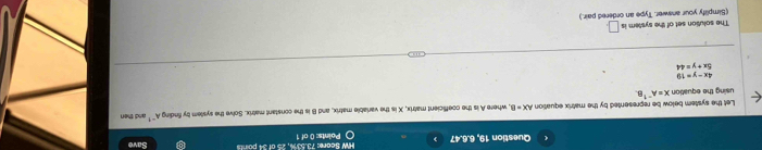 Question 19, 6.6.47 〇 Points: 0 of 1 HW Score: 73.53%, 25 of 34 points Save 
Let the system below be represented by the matrix equation AX=8 l, where A is the coefficient matrix, X is the variable matrix, and B is the constant matrix. Solve the syslem by finding A^(-1) and then 
using the equation X=A^(-1)
4x-y=19
5x+y=44
The solution set of the system is □ . 
(Simplify your answer. Type an ordered pair.)