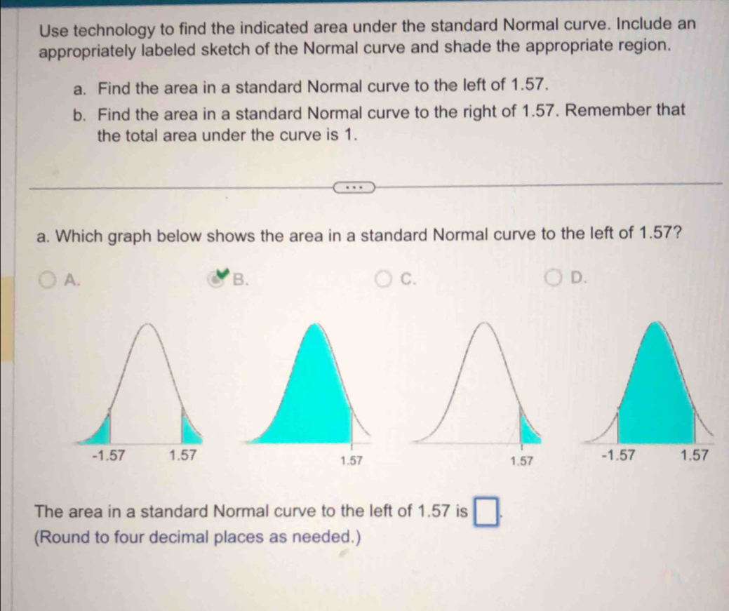 Use technology to find the indicated area under the standard Normal curve. Include an
appropriately labeled sketch of the Normal curve and shade the appropriate region.
a. Find the area in a standard Normal curve to the left of 1.57.
b. Find the area in a standard Normal curve to the right of 1.57. Remember that
the total area under the curve is 1.
a. Which graph below shows the area in a standard Normal curve to the left of 1.57?
A.
B.
C.
D.

The area in a standard Normal curve to the left of 1.57 is
(Round to four decimal places as needed.)