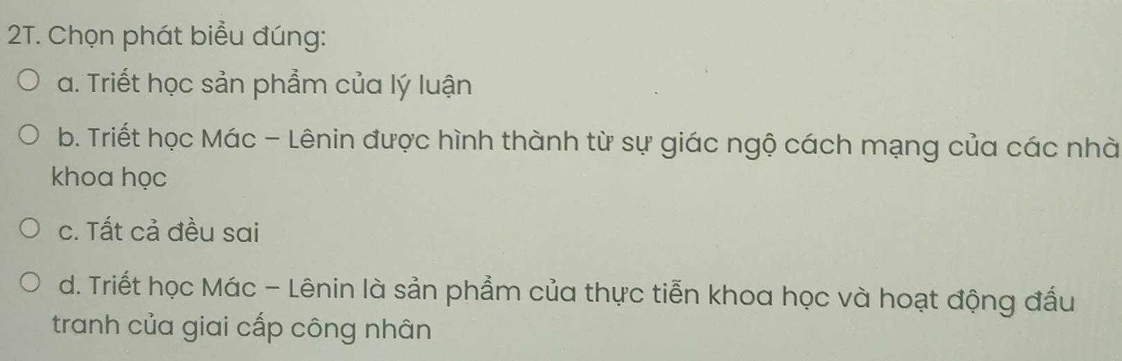 Chọn phát biểu đúng:
a. Triết học sản phẩm của lý luận
b. Triết học Mác - Lênin được hình thành từ sự giác ngộ cách mạng của các nhà
khoa học
c. Tất cả đều sai
d. Triết học Mác - Lênin là sản phẩm của thực tiễn khoa học và hoạt động đấu
tranh của giai cấp công nhân