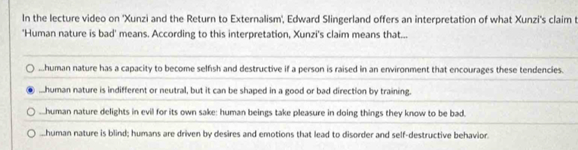 In the lecture video on 'Xunzi and the Return to Externalism', Edward Slingerland offers an interpretation of what Xunzi's claim t
'Human nature is bad' means. According to this interpretation, Xunzi's claim means that......human nature has a capacity to become selfish and destructive if a person is raised in an environment that encourages these tendencies....human nature is indifferent or neutral, but it can be shaped in a good or bad direction by training.
Lhuman nature delights in evil for its own sake: human beings take pleasure in doing things they know to be bad..human nature is blind; humans are driven by desires and emotions that lead to disorder and self-destructive behavior