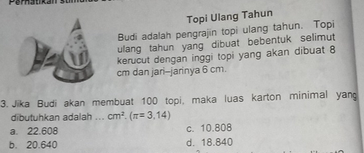 Topi Ulang Tahun
Budi adalah pengrajin topi ulang tahun. Topi
ulang tahun yang dibuat bebentuk selimut
kerucut dengan inggi topi yang akan dibuat 8
cm dan jari-jarinya 6 cm.
3. Jika Budi akan membuat 100 topi, maka luas karton minimal yang
dibutuhkan adalah ... cm^2.(π =3,14)
a. 22.608 c. 10.808
b. 20.640 d. 18.840