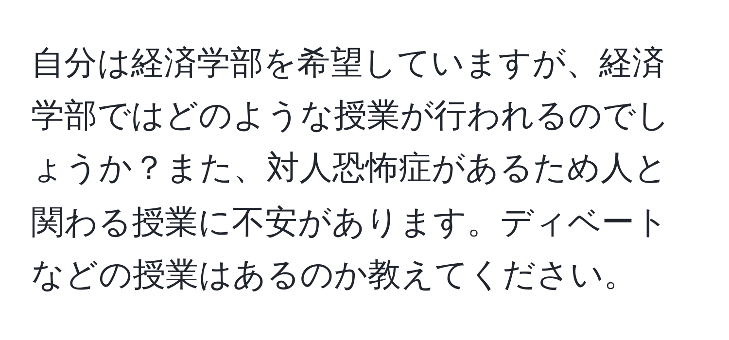 自分は経済学部を希望していますが、経済学部ではどのような授業が行われるのでしょうか？また、対人恐怖症があるため人と関わる授業に不安があります。ディベートなどの授業はあるのか教えてください。