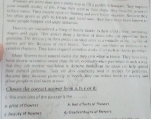 Flowers are more than just a pretty way to fill a garden or bouquet. They improve
you overall quanty of life. From their scent to their shape, they have the power to
reduce stress. They inspire creative thinking and even lessen anxicties. Because they
are ofen given as gifts to friends and loved ones, they have even been known to
make people happler and more optimistic.
Flowwers are considered a thing of heauty thanks to their vivid colors, interesting
chapes and sizes. This makes them a favorite of those who can appreciate their
quarities. The deficacy of their petals can often serve as a reminder of the fragility of
maturs and life. Because of their beauty. flowers are considered an inspiration to
greative thinkers. They have inspired countless works of art such as classic paintings
Many flowers have natural scents that they emit when in bloom. They have long
been shown to remove toxins from the air, especially when positioned in such a way
that they can recerve ventilation to disperse throughout the space and help spread
their natural perfume. They are also commonly used in recipes for perfumes.
Because they increase positively in moods, they can reduce levels of anxiety and
allow people to feet more at ease.
Choose the correct answer from a. b. c or d;
1. The main idea of the passage is the_
s. price of flowers b. bad effects of flowers
c. beauty of flowers d/disadvantages of flowers