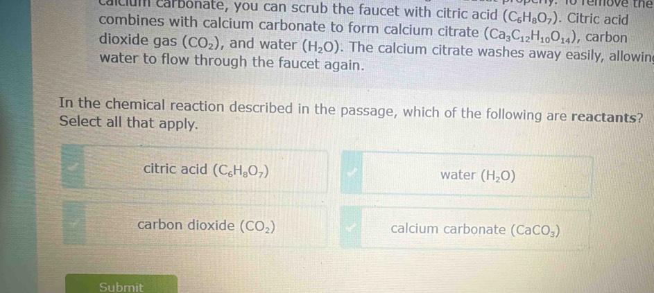 remove the
calcium carbonate, you can scrub the faucet with citric acid (C_6H_8O_7). Citric acid
combines with calcium carbonate to form calcium citrate (Ca_3C_12H_10O_14) , carbon
dioxide gas (CO_2) , and water (H_2O). The calcium citrate washes away easily, allowin
water to flow through the faucet again.
In the chemical reaction described in the passage, which of the following are reactants?
Select all that apply.
citric acid (C_6H_8O_7) water (H_2O)
carbon dioxide (CO_2) calcium carbonate (CaCO_3)
Submit