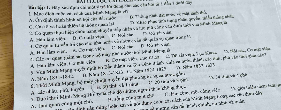 bài 11.Cược Cái Cáci
Bài tập 1. Hãy xác định chỉ một ý trả lời đúng cho các câu hỏi từ 1 đến 7 dưới đây
1. Mục đích cuộc cải cách của Minh Mạng là gì?
B. Thống nhất đất nước về mặt lãnh thổ.
A. Ôn định thình hình xã hội của đất nước. D. Khắc phục tình trạng phân quyền. thiếu thống nhất.
C. Cải tổ và hoàn thiện hệ thóng quan lại.
2. Cơ quan thực hiện chức năng chuyên tiếp nhận và lưu giữ công văn dưới thời vua Minh Mạng là
A. Hàn lâm viện. B. Cơ mật viện. C. Nội các. D. Đô sát viện.
3. Cơ quan tư vấn tối cao cho nhà nước về những vấn đề quân sự quan trọng là
A. Hàn lâm viện. B. Cơ mật viện. C. Nội các. D. Đô sát viện.
4. Các cơ quan giám sát trong bộ máy nhà nước thời Minh Mạng là
A. Hàn lâm viện, Cơ mật viện. B. Cơ mật viện, Lục Khoa. C. Đô sát viện, Lục Khoa. D. Nội các, Cơ mật viện.
5. Vua Minh Mạng quyết định bỏ Bắc thành và Gia Định thành, chia cả nước thành các tỉnh, phủ vào thời gian nào?
A. Năm 1831-1832. B. Năm 1813-1823. C. Năm 1824-1825. D. Năm 1832-1833.
6. Thời Minh Mạng, bộ máy chính quyền địa phương trong cả nước gồm
A. các châu, phủ, huyện. B. 30 tỉnh và 1 phut. C. 20 tỉnh và 3 phủ. D. 34 tinh và 4 phủ.
7. Dưới thời Minh Mạng Hồi ty là chế độ những người thân không được
A. làm quan cùng một chỗ. B. sống cùng một chỗ. C. làm cùng một công việc. D. giới thiệu nhau làm qu
định câu đúng hoặc sai về nội dung cuộc cải cách của Minh Mạng trong các câu dưới đây
2 những vấn đề hành chính, an ninh và quân