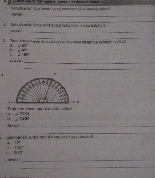 awablah pertanyaan di bawah i dengan benar 
1 Sebutkaniah tiga benda yang membentuk südut siku-siku? 
Jawab 
_ 
_ 
2. Sebutkanlah jenis-jenis sudut yang telah kamu ketahui? 
Jawab : 
_ 
_ 
3. Tentukan jenis-jenis sudut yang diketahui besarnya sebagai berikut! 
a. ∠ 90°
b. ∠ 45°
C. ∠ 180°
Jawab 
_ 
_ 
Tentukan besar sudut-sudut berikut! 
a. ∠ POQ
b. ∠ QOR
Jawab :_ 
_ 
5. Gambarlah sudut-sudut dengan ukuran berikut! 
a. 70°
b. 150°
C. 250^o
Jawab :_ 
_