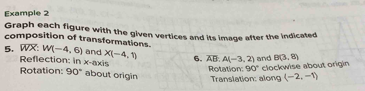 Example 2 
Graph each figure with the given vertices and its image after the indicated 
composition of transformations. 
5. WX: W(-4,6) and X(-4,1) overline AB:A(-3,2) and B(3,8)
Reflection: in x-axis 
6. 
Rotation: 90° clockwise about origin 
Rotation: 90° about origin 
Translation: along langle -2,-1rangle