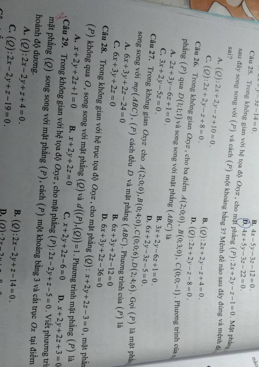 vy-3z-14=0.
B. 4x-5y-3z-12=0.
nào
D. 4x+5y-3z-22=0.
Câu 25. Trong không gian với hệ tọa độ Oxyz , cho mặt phẳng (P) ∴ 2x+2y-z-1=0
sai? . Mặt phẳng
sau đây song song với (P) và cách (P) một khoảng bằng 3? Mệnh đề nào sau đây đúng và mệnh đề
A. (Q):2x+2y-z+10=0. B. (Q):2x+2y-z+4=0.
C. (Q):2x+2y-z+8=0.
D. (Q):2x+2y-z-8=0.
Câu 26. Trong không gian Oxyz , cho ba điểm A(2;0;0),B(0;3;0),C(0;0;-1) Phương trình của
phẳng (P) qua D(1;1;1) và song song với mặt phẳng (ABC) là
A. 2x+3y-6z+1=0.
C. 3x+2y-5z=0.
B. 3x+2y-6z+1=0.
D. 6x+2y-3z-5=0.
Câu 27. Trong không gian Oxyz cho A(2;0;0),B(0;4;0),C(0;0;6),D(2;4;6). Gọi (P) là mặt phả
song song với mp(ABC), (P) cách đều D và mặt phẳng (ABC). Phương trình của (P) là
A. 6x+3y+2z-24=0
C. 6x+3y+2z=0
B. 6x+3y+2z-12=0
D. 6x+3y+2z-36=0
Câu 28. Trong không gian với hệ trục tọa độ Oxyz , cho mặt phẳng (Q): x+2y+2z-3=0 , mặt phẳn
(P) không qua O, song song với mặt phẳng (Q) và d((P),(Q))=1. Phương trình mặt phẳng (P) là
A. x+2y+2z+1=0 B. x+2y+2z=0 C. x+2y+2z-6=0 D. x+2y+2z+3=0
Câu 29. Trong không gian với hệ tọa độ Oxyz , cho mặt phẳng (P): 2x-2y+z-5=0. Viết phương trì
mặt phẳng (Q) song song với mặt phẳng (P), cách (P) một khoảng bằng 3 và cắt trục Ox tại điểm
hoành độ dương.
A. (Q):2x-2y+z+4=0.
C. (Q):2x-2y+z-19=0.
B. (Q):2x-2y+z-14=0.
D. (O)· 2x