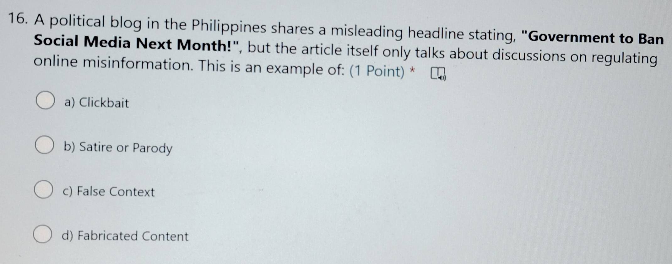 A political blog in the Philippines shares a misleading headline stating, "Government to Ban
Social Media Next Month!", but the article itself only talks about discussions on regulating
online misinformation. This is an example of: (1 Point) *
a) Clickbait
b) Satire or Parody
c) False Context
d) Fabricated Content