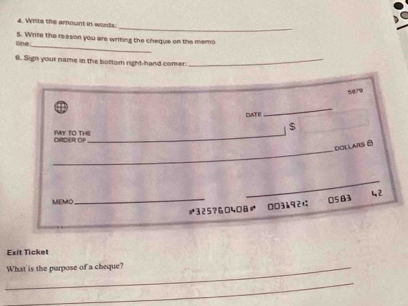 Write the amount in words: 
5. Write the reason you are writing the cheque on the memo 
line 
_ 
6. Sign your name in the bottom right-hand comer._
5679
DATE 
_ 
$ 
PAY TO THE_ 
OR D ER 
_ 
DOLLARS ± 
_ 
MEMO 
_ 325?6040& 003192は 0583 42 
Exit Ticket 
_What is the purpose of a cheque? 
_