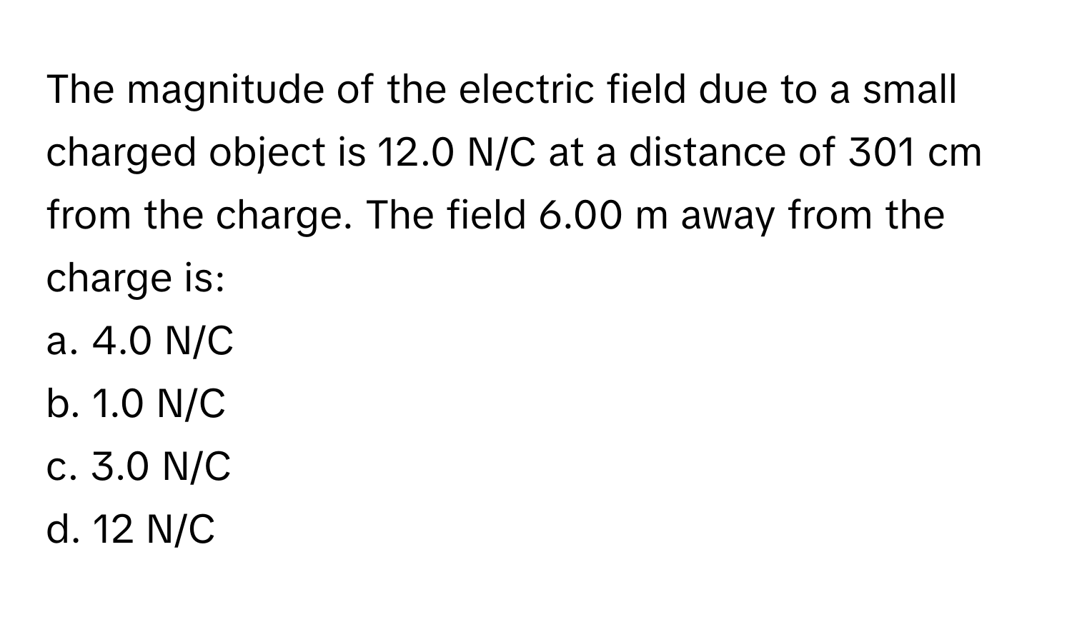 The magnitude of the electric field due to a small charged object is 12.0 N/C at a distance of 301 cm from the charge. The field 6.00 m away from the charge is:
a. 4.0 N/C 
b. 1.0 N/C 
c. 3.0 N/C 
d. 12 N/C