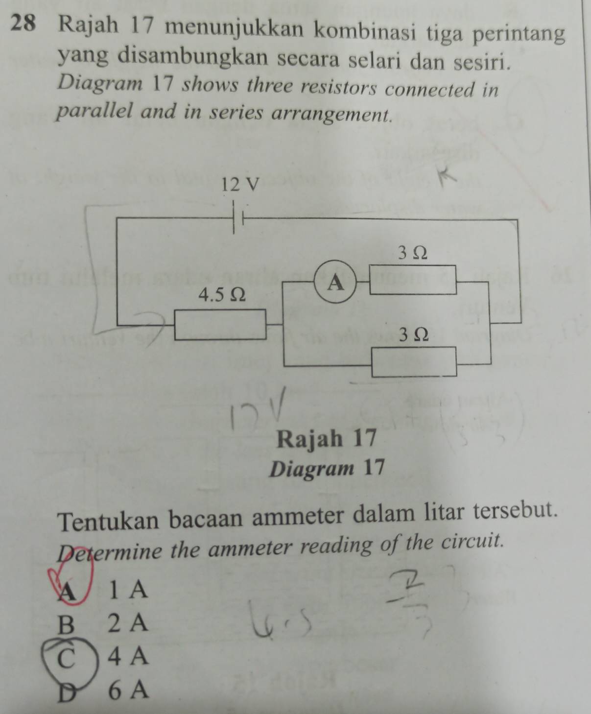 Rajah 17 menunjukkan kombinasi tiga perintang
yang disambungkan secara selari dan sesiri.
Diagram 17 shows three resistors connected in
parallel and in series arrangement.
Rajah 17
Diagram 17
Tentukan bacaan ammeter dalam litar tersebut.
Determine the ammeter reading of the circuit.
A 1 A
B 2 A
C ) 4 A
D 6 A