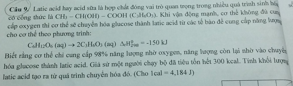 Latic acid hay acid sữa là hợp chất đóng vai trò quan trọng trong nhiều quá trình sinh hóa số 
có công thức là CH_3-CH(OH)-COOH(C_3H_6O_3). Khi vận động mạnh, cơ thể không đủ cun 
cấp oxygen thì cơ thể sẽ chuyển hóa glucose thành latic acid từ các tế bào để cung cấp năng lượng 
cho cơ thể theo phương trình:
C_6H_12O_6(aq)to 2C_3H_6O_3(aq)△ _rH_(298)^0=-150kJ
Biết rằng cơ thể chỉ cung cấp 98% năng lượng nhờ oxygen, năng lượng còn lại nhờ vào chuyển 
hóa glucose thành latic acid. Giả sử một người chạy bộ đã tiêu tốn hết 300 kcal. Tính khối lượng 
latic acid tạo ra từ quá trình chuyển hóa đó. (Cho 1cal=4,184J)