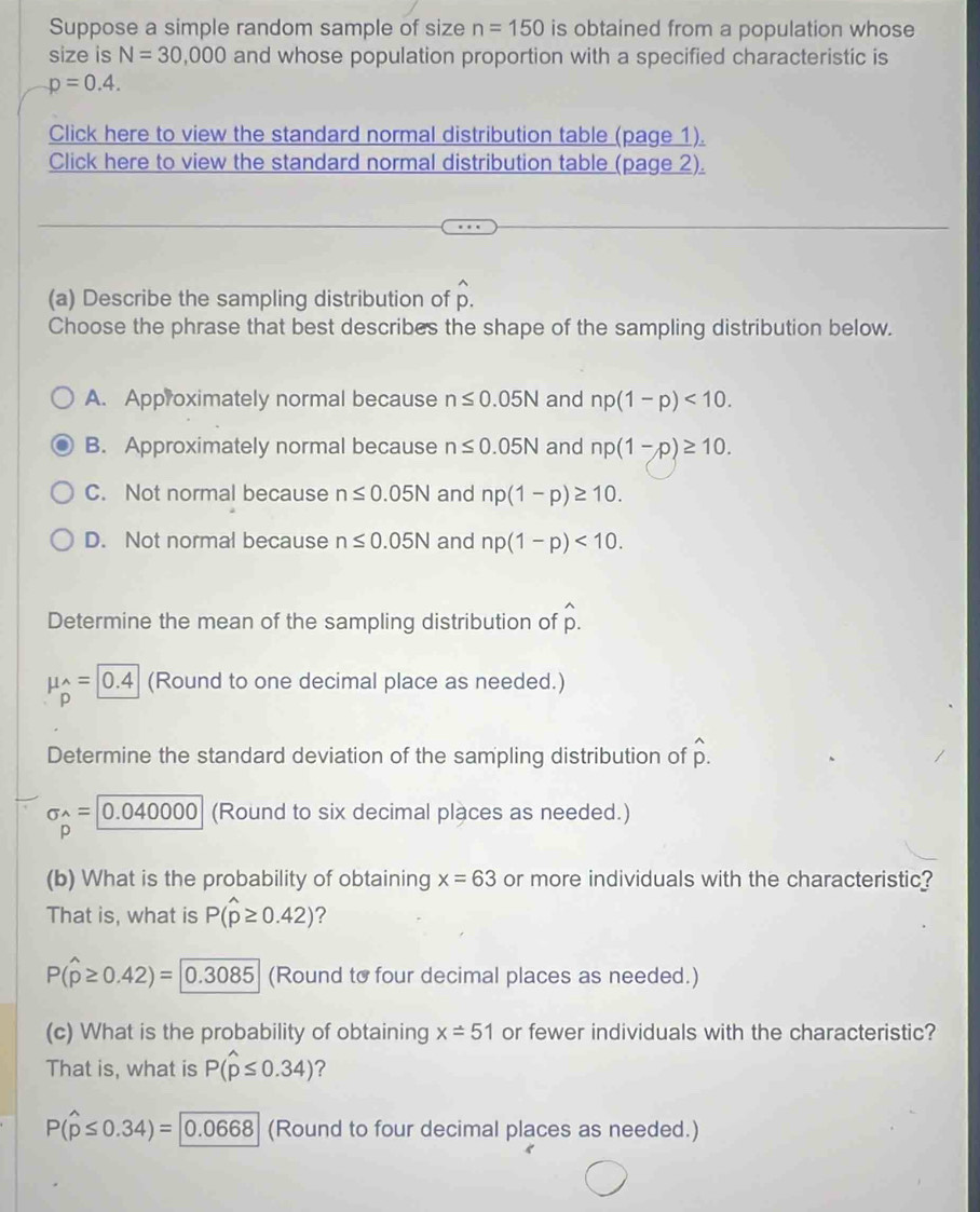 Suppose a simple random sample of size n=150 is obtained from a population whose
size is N=30,000 and whose population proportion with a specified characteristic is
p=0.4. 
Click here to view the standard normal distribution table (page 1).
Click here to view the standard normal distribution table (page 2).
(a) Describe the sampling distribution of hat p. 
Choose the phrase that best describes the shape of the sampling distribution below.
A. Approximately normal because n≤ 0.05N and np(1-p)<10</tex>.
B. Approximately normal because n≤ 0.05N and np(1-p)≥ 10.
C. Not normal because n≤ 0.05N and np(1-p)≥ 10.
D. Not normal because n≤ 0.05N and np(1-p)<10</tex>. 
Determine the mean of the sampling distribution of hat p.
mu _p^((wedge)=0.4 (Round to one decimal place as needed.)
Determine the standard deviation of the sampling distribution of hat p).
sigma^(wedge)=|0.040000 (Round to six decimal places as needed.)
) 
(b) What is the probability of obtaining x=63 or more individuals with the characteristic?
That is, what is P(hat p≥ 0.42) 2
P(widehat p≥ 0.42)= 0.3085 (Round to four decimal places as needed.)
(c) What is the probability of obtaining x=51 or fewer individuals with the characteristic?
That is, what is P(widehat p≤ 0.34)
P(widehat p≤ 0.34)= 0.0668 (Round to four decimal places as needed.)