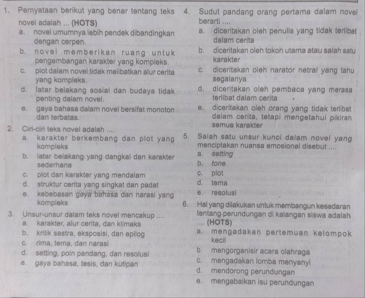 Pernyataan berikut yang benar tentang teks 4. Sudut pandang orang pertama dalam novel
novel adalah ... (HOTS)
berarti ....
a. novel umumnya lebih pendek dibandingkan a. diceritakan oleh penulis yang tidak terlibat
dengan cerpen.
dalam cerita
b. novel membe r ik an ruang un t uk b. diceritakan oleh tokoh utama atau salah satu
pengembangan karakter yang kompleks. karakter
c. plot dalam novel tidak melibatkan alur cerita c. diceritakan oleh narator netral yang tahu
yang kompleks. segalanya
d. latar belakang sosial dan budaya tidak d. diceritakan oleh pembaca yang merasa
penting dalam novel.
terlibat dalam cerita
e. gaya bahasa dalam novel bersifat monoton e. diceritakan oleh orang yang tidak terlibat
dan terbatas.
dalam cerita, tetapi mengetahui pikiran
semua karakter
2. Ciri-ciri teks novel adalah ....
a. karakter berkembang dan plot yang 5. Salah satu unsur kunci dalam novel yang
kompleks
menciptakan nuansa emosional disebut ....
b. latar belakang yang dangkal dan karakter a. setting
sederhana
b. tone
c. plot dan karakter yang mendalam c. plot
d. struktur cerita yang singkat dan padat
d. tema
e. kebebasan gaya bahasa dan narasi yang e. resolusi
kompleks 6.  Hal yang dilakukan untuk membangun kesadaran
3. Unsur-unsur dalam teks novel mencakup ....
tentang-perundungan di kalangan siswa adalah
a karakter, alur cerita, dan klimaks .... (HOTS)
b. kritik sastra, eksposisi, dan epilog
a. mengadakan pertemuan kelompok
c. rima, tema, dan narasi
kecil
d. setting, poin pandang, dan resolusi
b. mengorganisir acara olahraga
e. gaya bahasa, tesis, dan kutipan
c. mengadakan lomba menyanyi
d. mendorong perundungan
e. mengabaikan isu perundungan