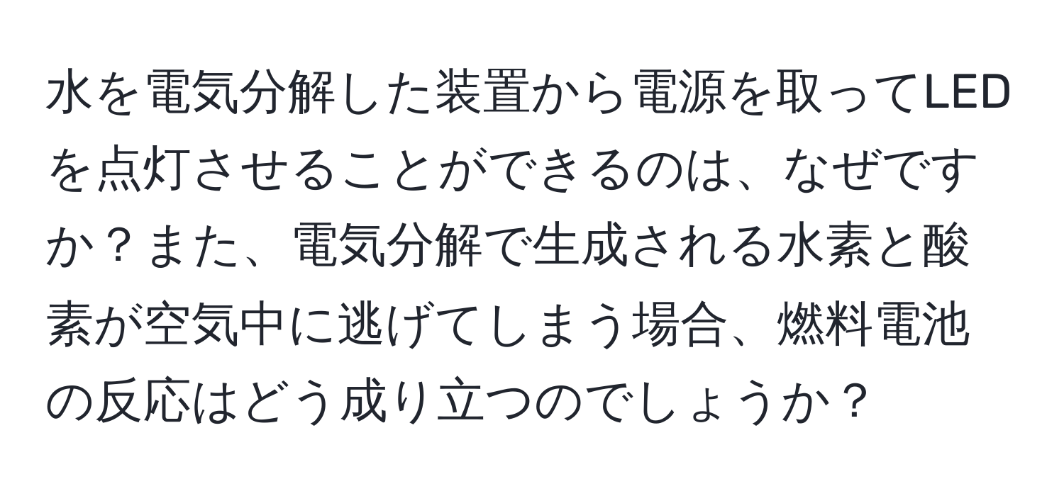 水を電気分解した装置から電源を取ってLEDを点灯させることができるのは、なぜですか？また、電気分解で生成される水素と酸素が空気中に逃げてしまう場合、燃料電池の反応はどう成り立つのでしょうか？