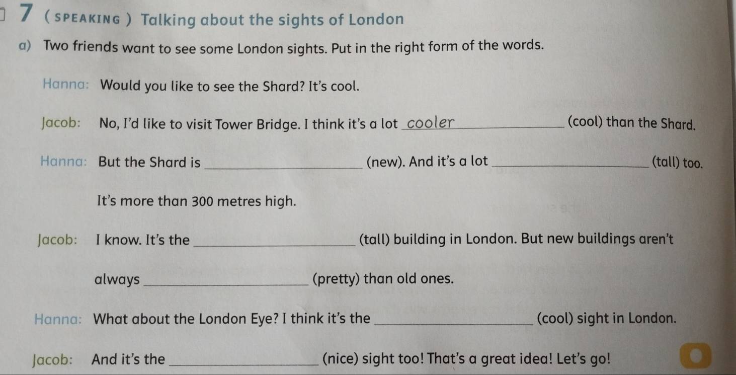 7 sρεдκıɴG Talking about the sights of London 
a) Two friends want to see some London sights. Put in the right form of the words. 
Hanna: Would you like to see the Shard? It's cool. 
Jacob: No, I’d like to visit Tower Bridge. I think it's a lot _cooler_ (cool) than the Shard. 
Hanna: But the Shard is _(new). And it’s a lot_ (tall) too. 
It’s more than 300 metres high. 
Jacob: I know. It's the _(tall) building in London. But new buildings aren’t 
always _(pretty) than old ones. 
Hanna: What about the London Eye? I think it’s the _(cool) sight in London. 
Jacob: And it’s the_ (nice) sight too! That's a great idea! Let's go!