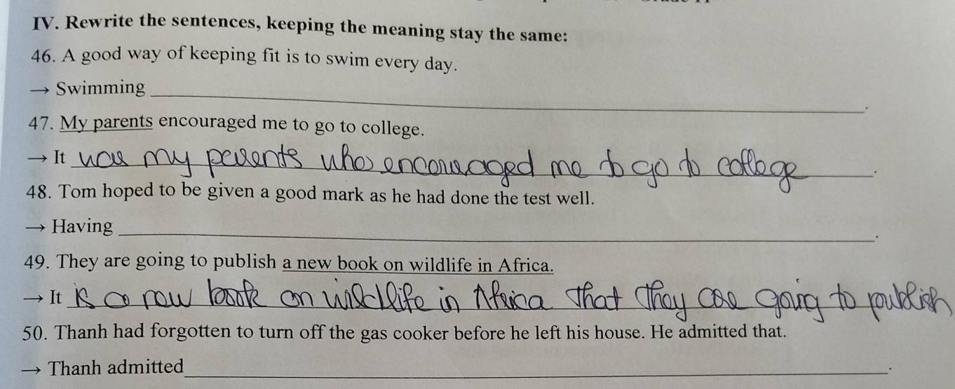 Rewrite the sentences, keeping the meaning stay the same: 
46. A good way of keeping fit is to swim every day. 
Swimming_ 
47. My parents encouraged me to go to college. 
→ It_ 
. 
48. Tom hoped to be given a good mark as he had done the test well. 
— Having_ 
. 
49. They are going to publish a new book on wildlife in Africa. 
It_ 
50. Thanh had forgotten to turn off the gas cooker before he left his house. He admitted that. 
Thanh admitted_