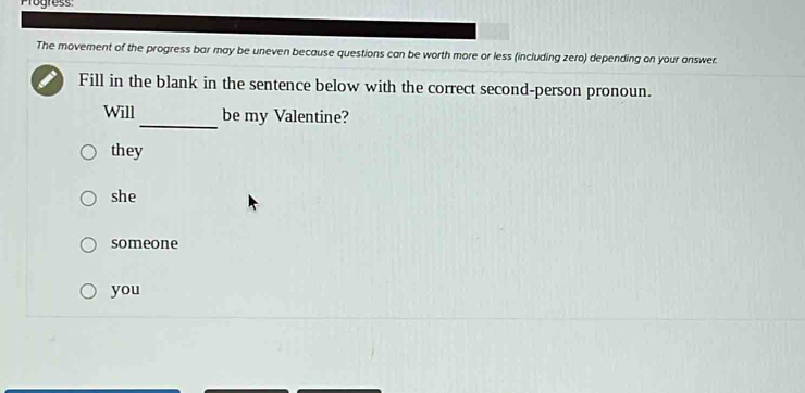 Progress
The movement of the progress bar may be uneven because questions can be worth more or less (including zero) depending on your answer.
Fill in the blank in the sentence below with the correct second-person pronoun.
_
Will be my Valentine?
they
she
someone
you