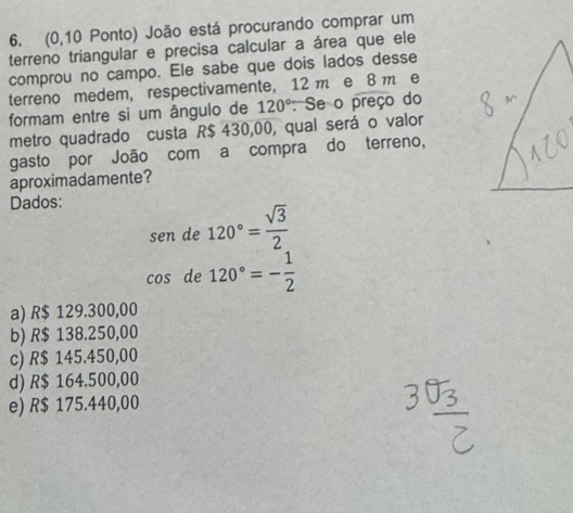 (0,10 Ponto) João está procurando comprar um
terreno triangular e precisa calcular a área que ele
comprou no campo. Ele sabe que dois lados desse
terreno medem, respectivamente, 12 m e 8 m e
formam entre si um ângulo de 120° : Se o preço do
metro quadrado custa R$ 430,00, qual será o valor
gasto por João com a compra do terreno,
aproximadamente?
Dados:
sen de 120°= sqrt(3)/2 
CO: de 120°=- 1/2 
a) R$ 129.300,00
b) R$ 138.250,00
c) R$ 145.450,00
d) R$ 164.500,00
e) R$ 175.440,00