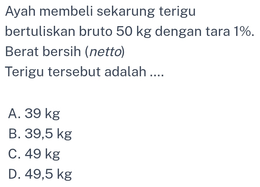 Ayah membeli sekarung terigu
bertuliskan bruto 50 kg dengan tara 1%.
Berat bersih (netto)
Terigu tersebut adalah ....
A. 39 kg
B. 39,5 kg
C. 49 kg
D. 49,5 kg