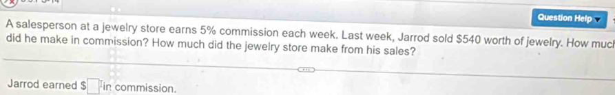 Question Help 
A salesperson at a jewelry store earns 5% commission each week. Last week, Jarrod sold $540 worth of jewelry. How much 
did he make in commission? How much did the jewelry store make from his sales? 
Jarrod earned $□ in commission.