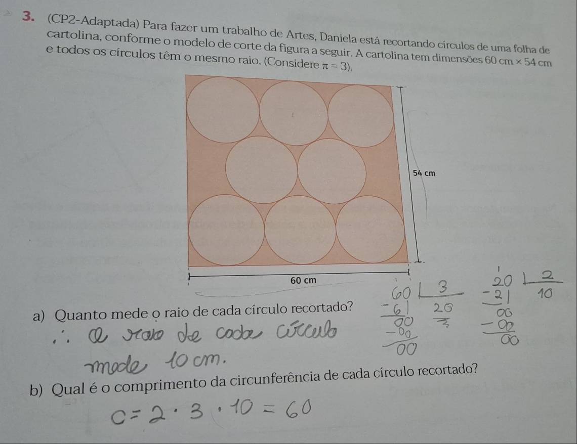 (CP2-Adaptada) Para fazer um trabalho de Artes, Daniela está recortando círculos de uma folha de 
cartolina, conforme o modelo de corte da figura a seguir. A cartolina tem dimensões 60cm* 54cm
e todos os círculos têm o mesmo raio. (Considere π =3). 
a) Quanto mede o raio de cada círculo recortado? 
b) Qual é o comprimento da circunferência de cada círculo recortado?
